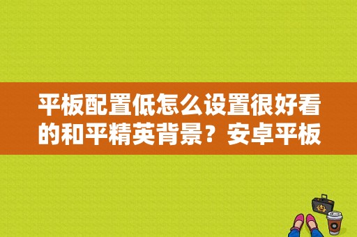 平板配置低怎么设置很好看的和平精英背景？安卓平板 美化-图1