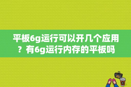 平板6g运行可以开几个应用？有6g运行内存的平板吗