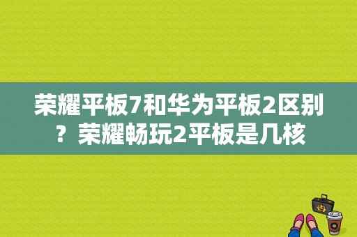 荣耀平板7和华为平板2区别？荣耀畅玩2平板是几核