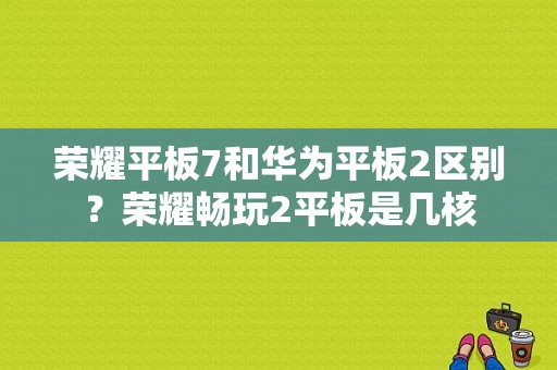 荣耀平板7和华为平板2区别？荣耀畅玩2平板是几核