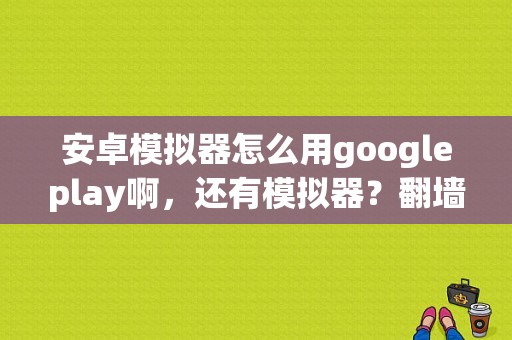 安卓模拟器怎么用googleplay啊，还有模拟器？翻墙安卓 平板