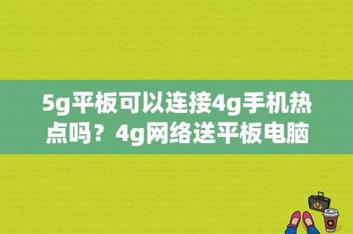 5g平板可以连接4g手机热点吗？4g网络送平板电脑