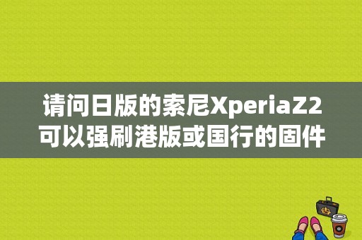 请问日版的索尼XperiaZ2可以强刷港版或国行的固件吗？日版z2平板-图1