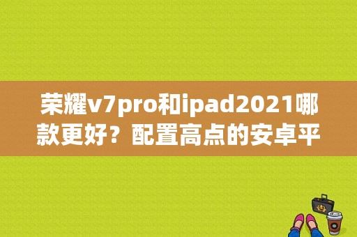 荣耀v7pro和ipad2021哪款更好？配置高点的安卓平板-图1