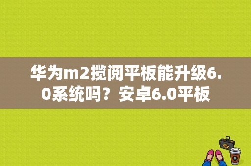 华为m2揽阅平板能升级6.0系统吗？安卓6.0平板