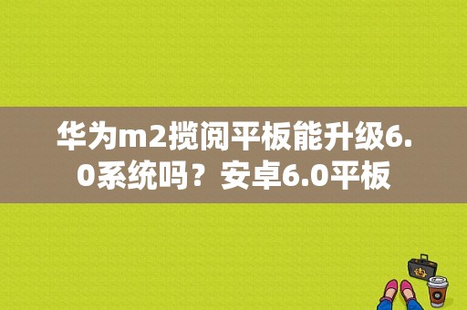 华为m2揽阅平板能升级6.0系统吗？安卓6.0平板-图1