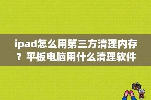 ipad怎么用第三方清理内存？平板电脑用什么清理软件好