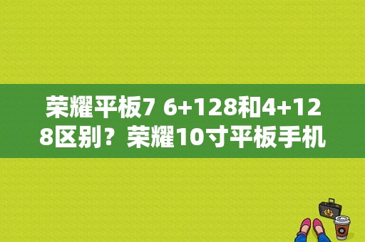 荣耀平板7 6+128和4+128区别？荣耀10寸平板手机报价