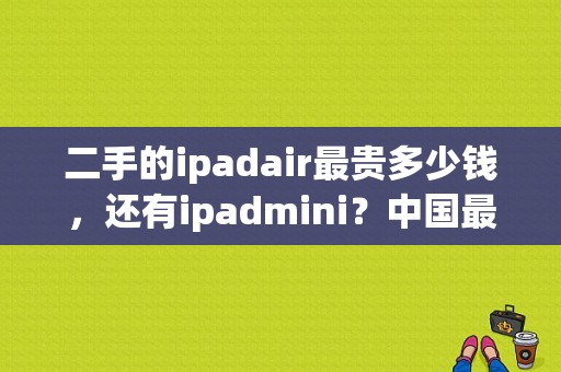 二手的ipadair最贵多少钱，还有ipadmini？中国最贵的平板