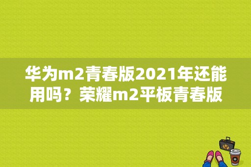 华为m2青春版2021年还能用吗？荣耀m2平板青春版