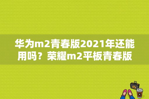 华为m2青春版2021年还能用吗？荣耀m2平板青春版-图1