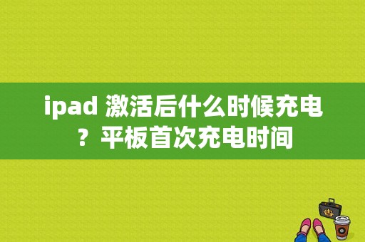 ipad 激活后什么时候充电？平板首次充电时间-图1