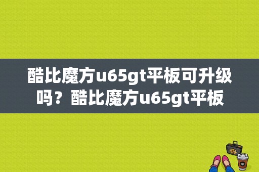 酷比魔方u65gt平板可升级吗？酷比魔方u65gt平板