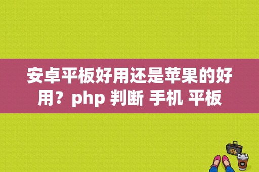 安卓平板好用还是苹果的好用？php 判断 手机 平板-图1