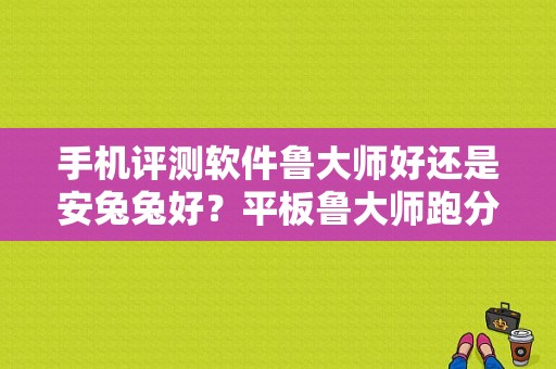 手机评测软件鲁大师好还是安兔兔好？平板鲁大师跑分排行