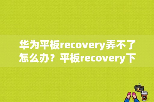 华为平板recovery弄不了怎么办？平板recovery下载-图1