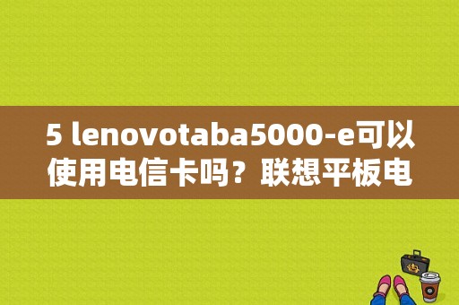 5 lenovotaba5000-e可以使用电信卡吗？联想平板电脑a5000e-图1