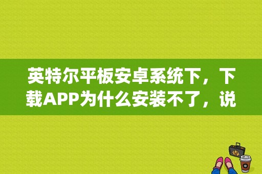 英特尔平板安卓系统下，下载APP为什么安装不了，说什么cpu不兼容，怎么办？英特尔芯平板-图1