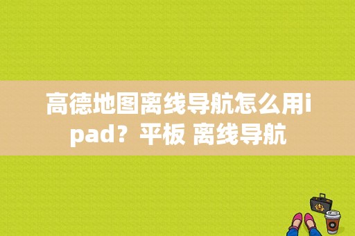 高德地图离线导航怎么用ipad？平板 离线导航-图1