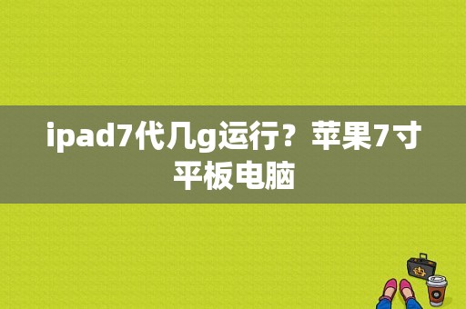 ipad7代几g运行？苹果7寸平板电脑