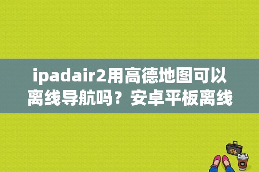 ipadair2用高德地图可以离线导航吗？安卓平板离线导航软件-图1