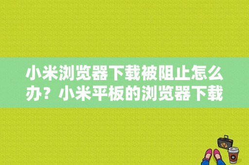 小米浏览器下载被阻止怎么办？小米平板的浏览器下载