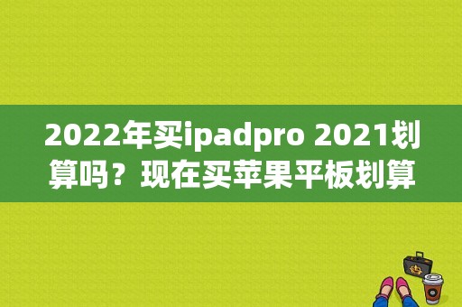 2022年买ipadpro 2021划算吗？现在买苹果平板划算吗