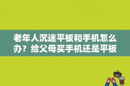 老年人沉迷平板和手机怎么办？给父母买手机还是平板