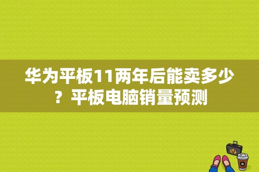 华为平板11两年后能卖多少？平板电脑销量预测-图1