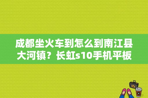 成都坐火车到怎么到南江县大河镇？长虹s10手机平板电脑