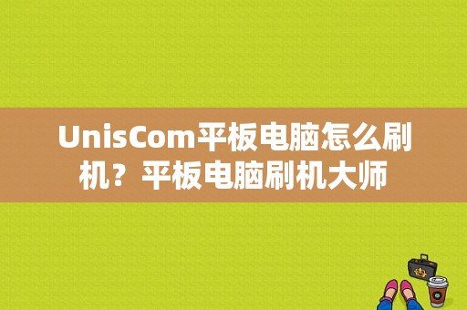 UnisCom平板电脑怎么刷机？平板电脑刷机大师-图1