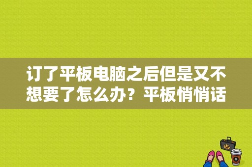 订了平板电脑之后但是又不想要了怎么办？平板悄悄话