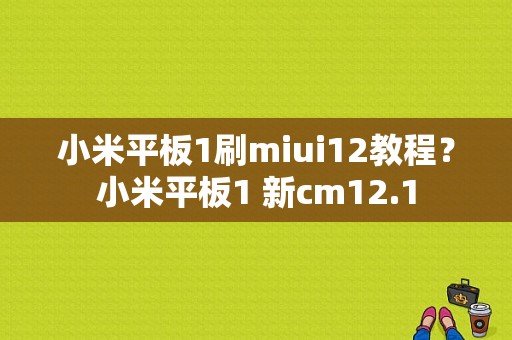 小米平板1刷miui12教程？小米平板1 新cm12.1