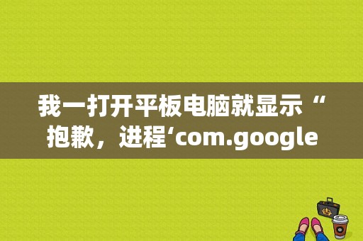 我一打开平板电脑就显示“抱歉，进程‘com.google.process.gapps’已停止运行还？谷歌平板电脑销售中心