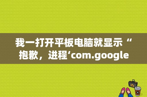 我一打开平板电脑就显示“抱歉，进程‘com.google.process.gapps’已停止运行还？谷歌平板电脑销售中心-图1