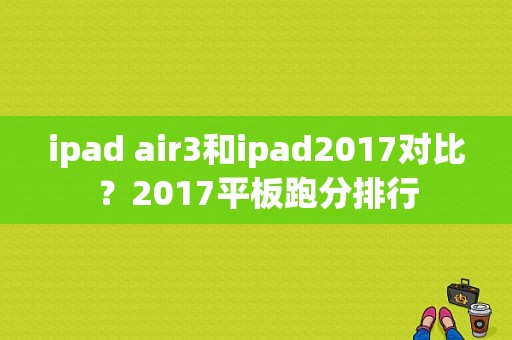 ipad air3和ipad2017对比？2017平板跑分排行-图1