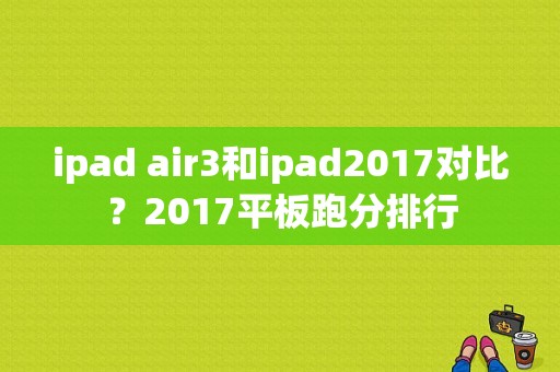 ipad air3和ipad2017对比？2017平板跑分排行