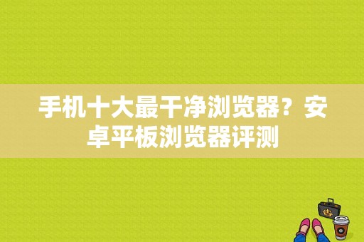 手机十大最干净浏览器？安卓平板浏览器评测-图1