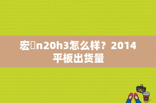 宏碁n20h3怎么样？2014平板出货量-图1