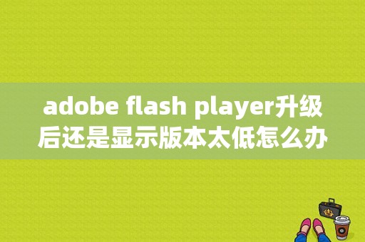 adobe flash player升级后还是显示版本太低怎么办？平板flash版本过低-图1