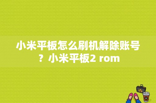 小米平板怎么刷机解除账号？小米平板2 rom-图1