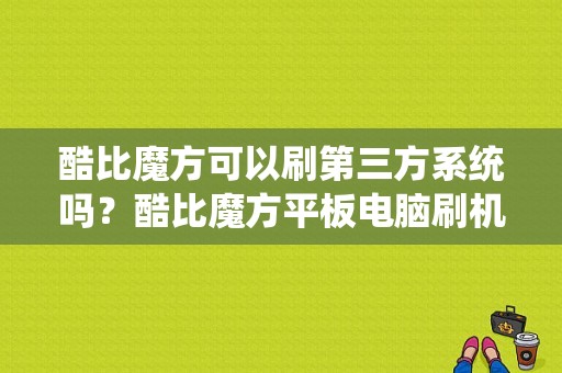 酷比魔方可以刷第三方系统吗？酷比魔方平板电脑刷机-图1