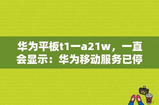 华为平板t1一a21w，一直会显示：华为移动服务已停止运行，然后下载不了“微信”等APP怎么办？华为a21平板-图1