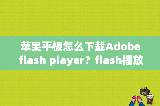苹果平板怎么下载Adobe flash player？flash播放器 平板电脑-图1