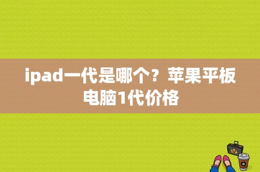 ipad一代是哪个？苹果平板电脑1代价格-图1