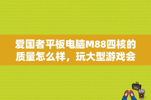 爱国者平板电脑M88四核的质量怎么样，玩大型游戏会不会卡机？爱国者平板电脑m88