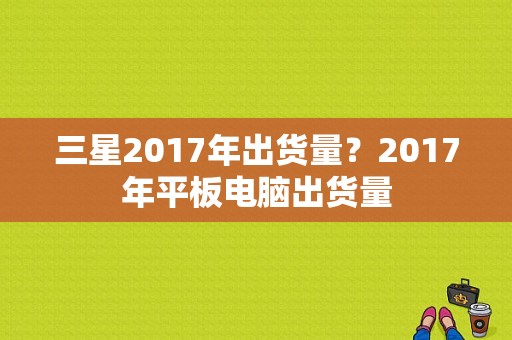 三星2017年出货量？2017年平板电脑出货量-图1