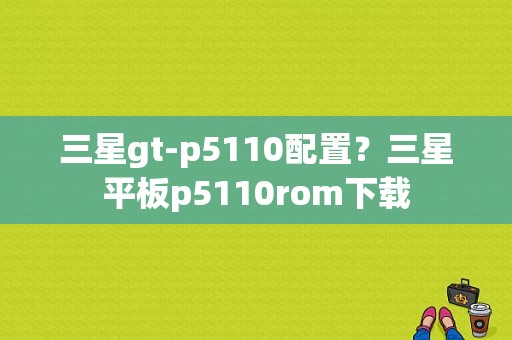 三星gt-p5110配置？三星平板p5110rom下载