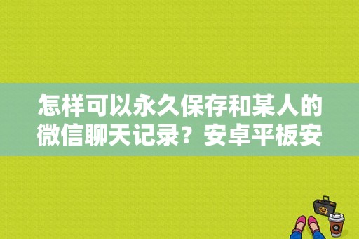 怎样可以永久保存和某人的微信聊天记录？安卓平板安装微信聊天记录