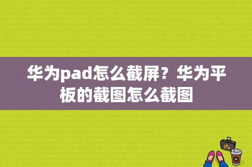 华为pad怎么截屏？华为平板的截图怎么截图